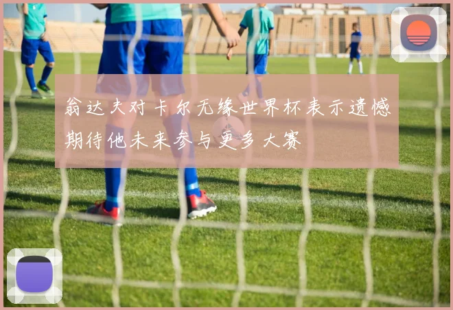 翁达夫对卡尔无缘世界杯表示遗憾期待他未来参与更多大赛