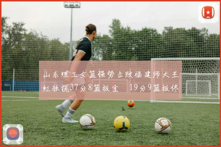 山东理工女篮强势击败福建师大王虹独揽37分8篮板金喆19分9篮板佟欣芷21分6篮板