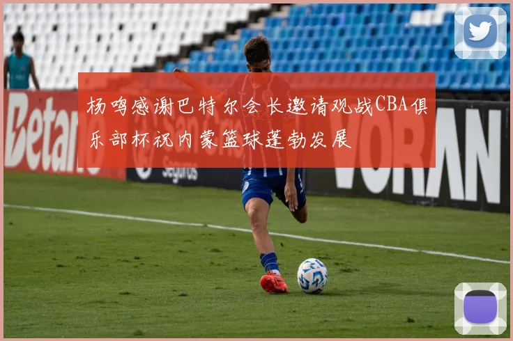 杨鸣感谢巴特尔会长邀请观战CBA俱乐部杯祝内蒙篮球蓬勃发展