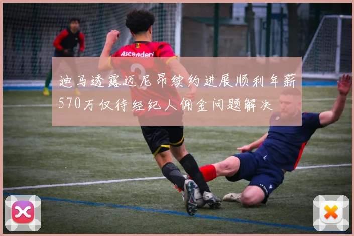 迪马透露迈尼昂续约进展顺利年薪570万仅待经纪人佣金问题解决