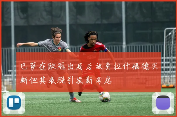 巴萨在欧冠出局后放弃拉什福德买断但其表现引发新考虑