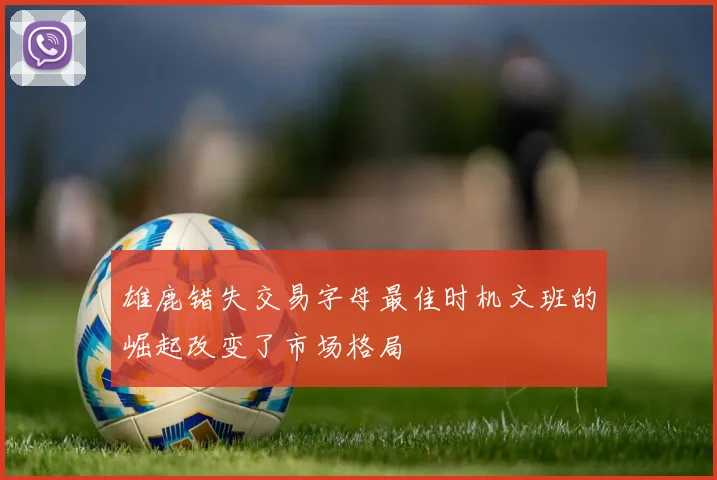 雄鹿错失交易字母最佳时机文班的崛起改变了市场格局