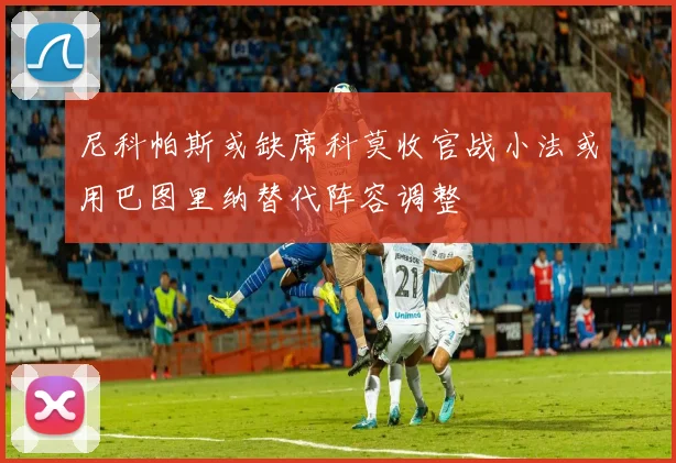 尼科帕斯或缺席科莫收官战小法或用巴图里纳替代阵容调整