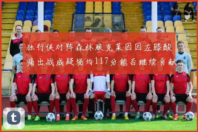 独行侠对阵森林狼克莱因因左膝酸痛出战成疑场均117分能否继续贡献